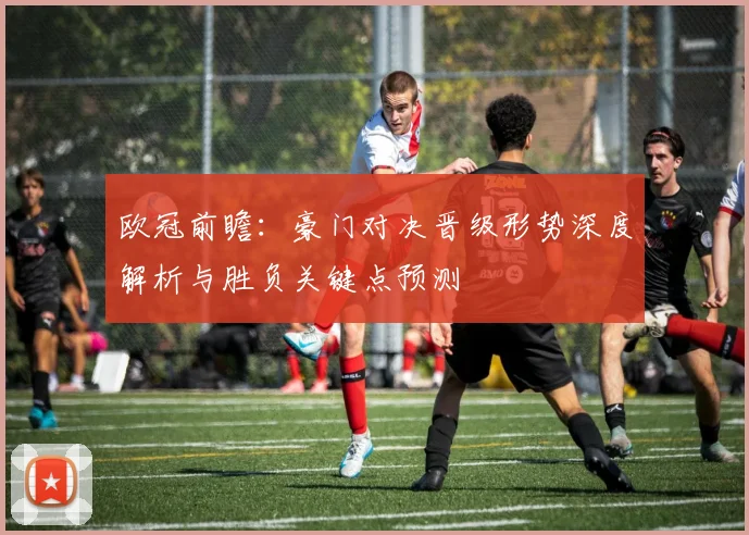 欧冠前瞻:豪门对决晋级形势深度解析与胜负关键点预测