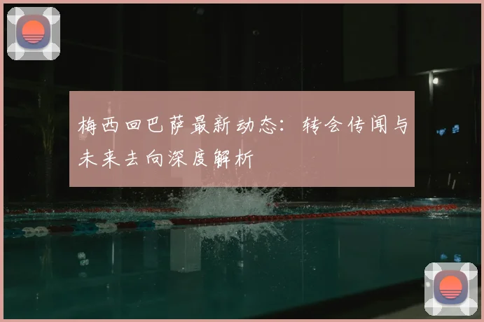 梅西回巴萨最新动态：转会传闻与未来去向深度解析