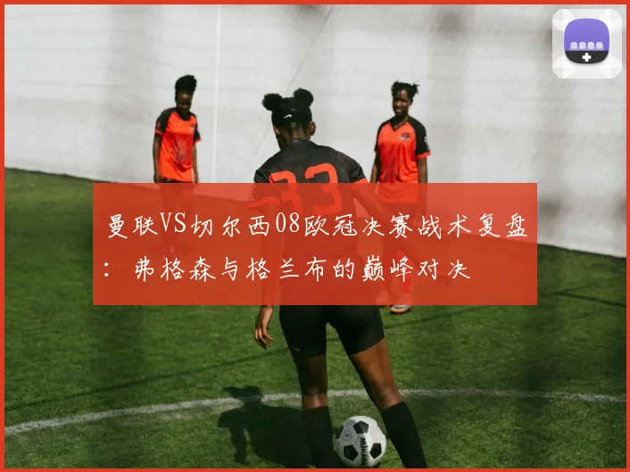 曼联VS切尔西08欧冠决赛战术复盘:弗格森与格兰布的巅峰对决