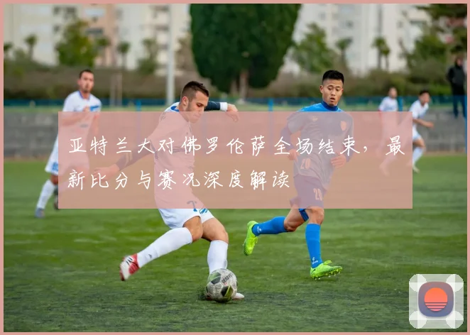 亚特兰大对佛罗伦萨全场结束,最新比分与赛况深度解读