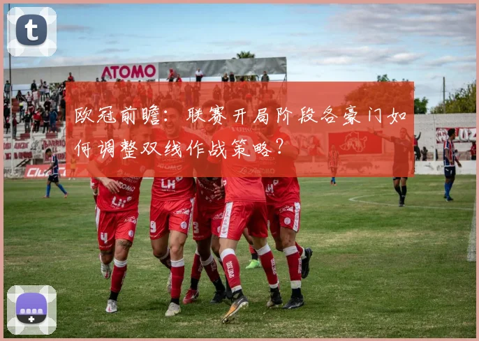 欧冠前瞻：联赛开局阶段各豪门如何调整双线作战策略？