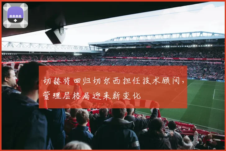 切赫将回归切尔西担任技术顾问，管理层格局迎来新变化