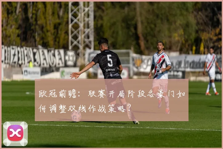 欧冠前瞻：联赛开局阶段各豪门如何调整双线作战策略？