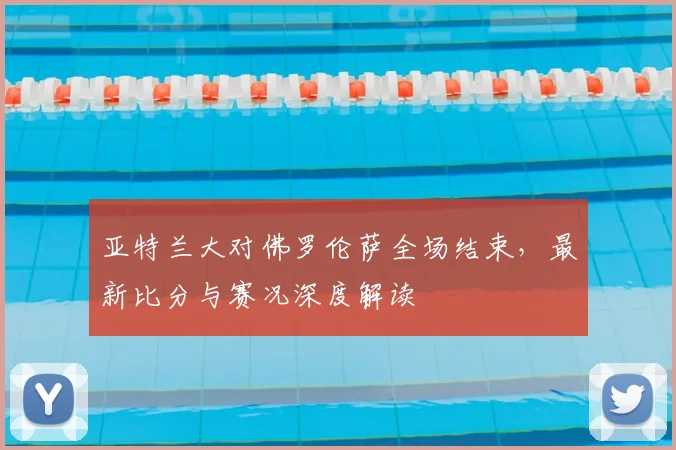亚特兰大对佛罗伦萨全场结束,最新比分与赛况深度解读