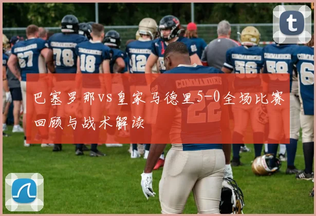 巴塞罗那vs皇家马德里5-0全场比赛回顾与战术解读