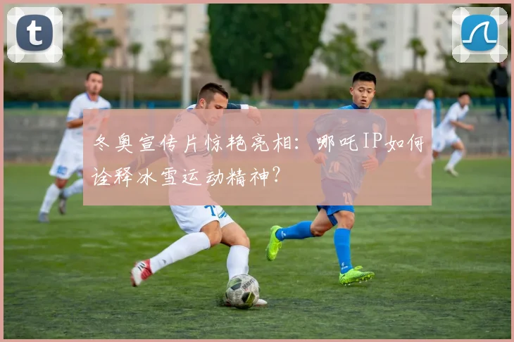 冬奥宣传片惊艳亮相：哪吒IP如何诠释冰雪运动精神？