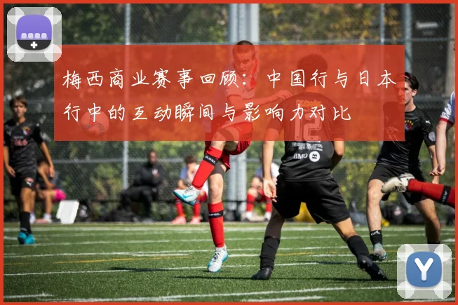 梅西商业赛事回顾：中国行与日本行中的互动瞬间与影响力对比