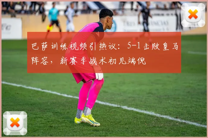 巴萨训练视频引热议：5-1击败皇马阵容，新赛季战术初见端倪