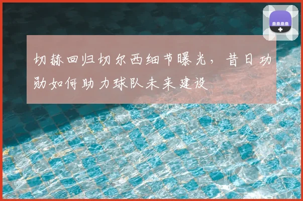 切赫回归切尔西细节曝光，昔日功勋如何助力球队未来建设