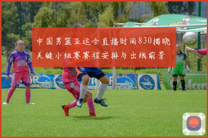 中国男篮亚运会直播时间830揭晓 关键小组赛赛程安排与出线前景