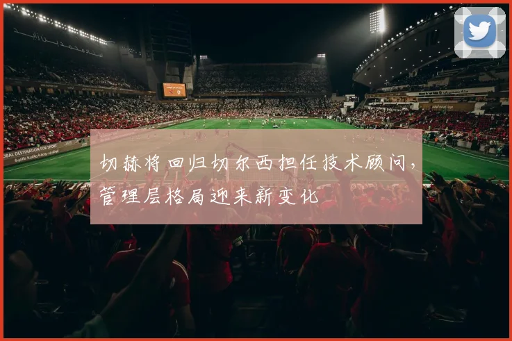 切赫将回归切尔西担任技术顾问，管理层格局迎来新变化