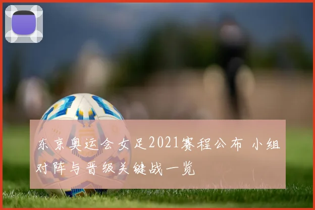东京奥运会女足2021赛程公布 小组对阵与晋级关键战一览