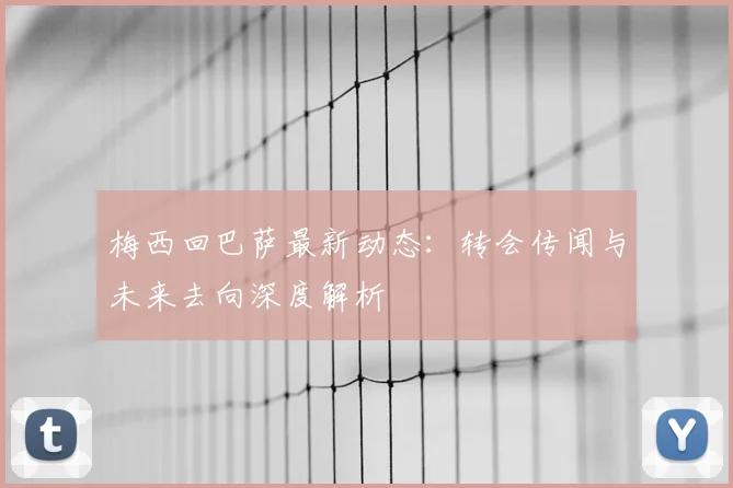 梅西回巴萨最新动态：转会传闻与未来去向深度解析