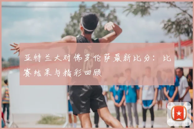 亚特兰大对佛罗伦萨最新比分:比赛结果与精彩回顾