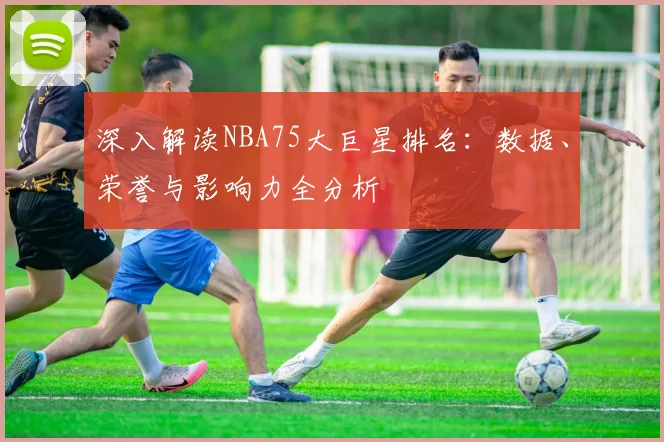 深入解读NBA75大巨星排名：数据、荣誉与影响力全分析