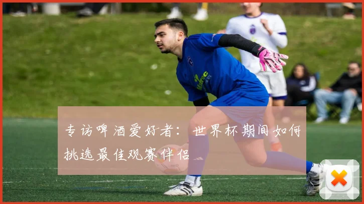 专访啤酒爱好者:世界杯期间如何挑选最佳观赛伴侣
