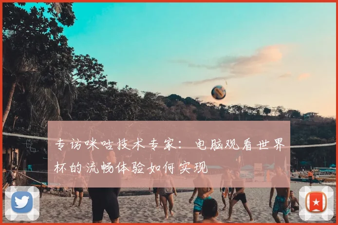 专访咪咕技术专家:电脑观看世界杯的流畅体验如何实现