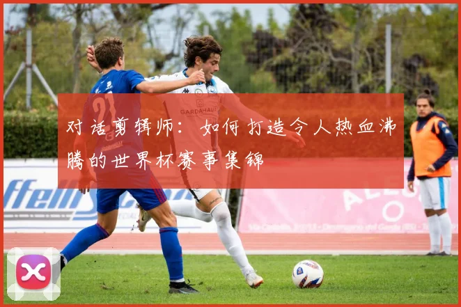 对话剪辑师:如何打造令人热血沸腾的世界杯赛事集锦