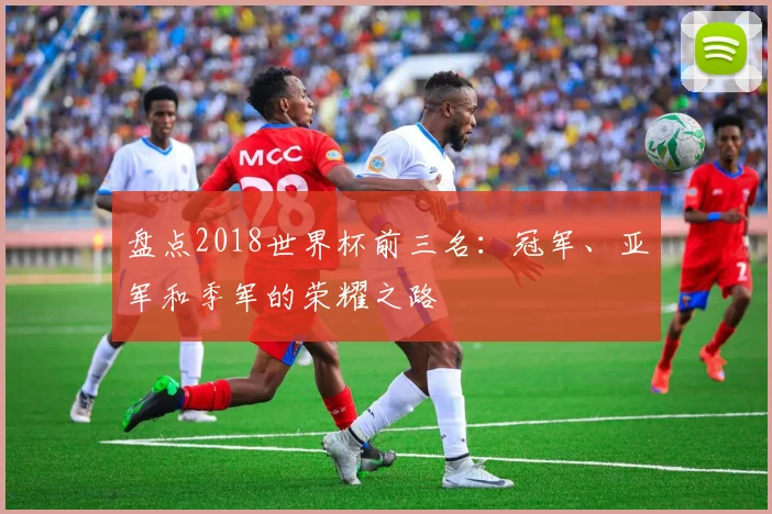 盘点2018世界杯前三名:冠军、亚军和季军的荣耀之路