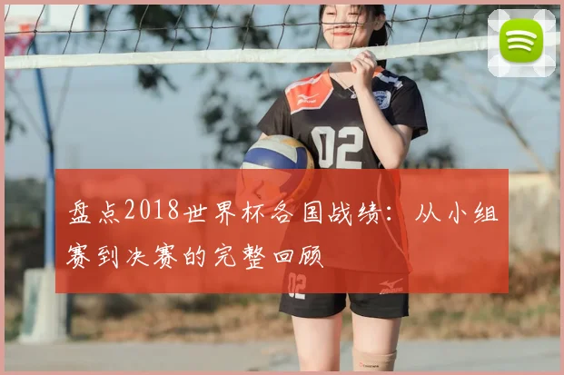 盘点2018世界杯各国战绩：从小组赛到决赛的完整回顾