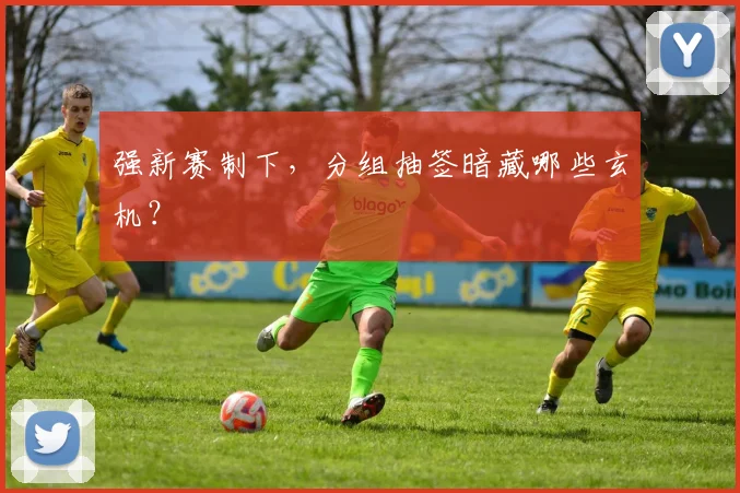 强新赛制下,分组抽签暗藏哪些玄机?