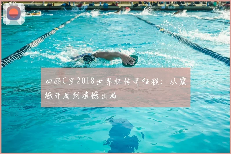 回顾C罗2018世界杯传奇征程:从震撼开局到遗憾出局