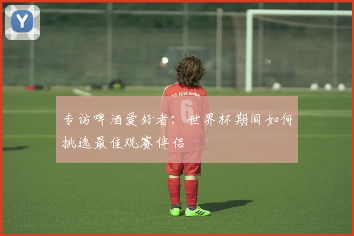 专访啤酒爱好者:世界杯期间如何挑选最佳观赛伴侣
