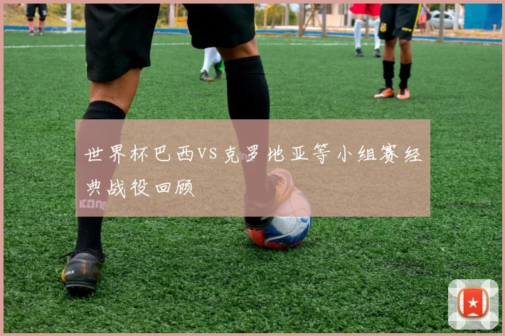 世界杯巴西vs克罗地亚等小组赛经典战役回顾