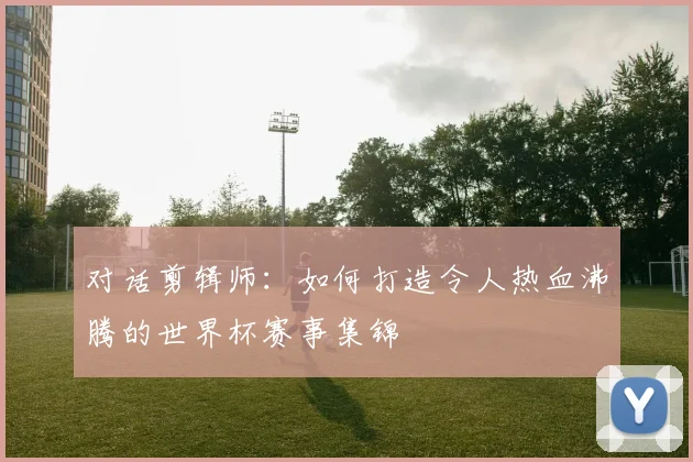 对话剪辑师:如何打造令人热血沸腾的世界杯赛事集锦