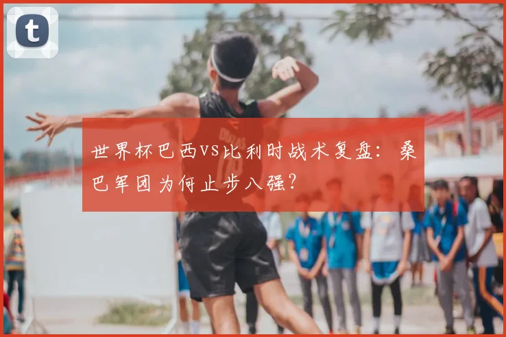 世界杯巴西vs比利时战术复盘:桑巴军团为何止步八强?