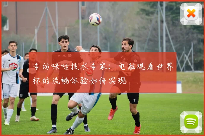 专访咪咕技术专家:电脑观看世界杯的流畅体验如何实现