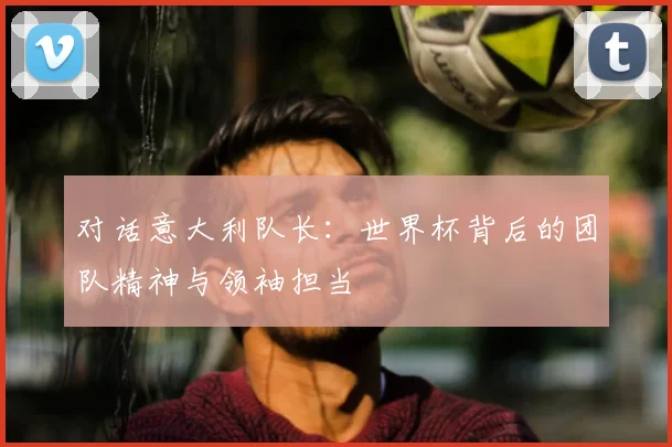 对话意大利队长：世界杯背后的团队精神与领袖担当