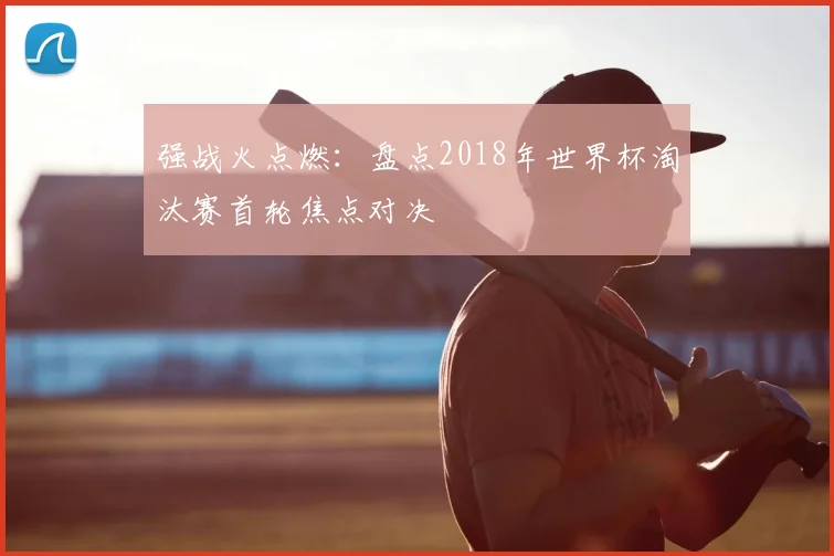 强战火点燃:盘点2018年世界杯淘汰赛首轮焦点对决