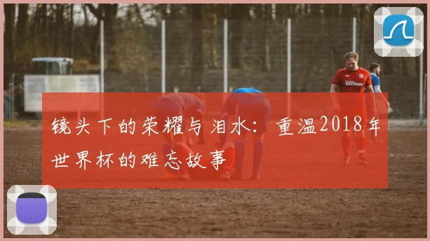 镜头下的荣耀与泪水：重温2018年世界杯的难忘故事