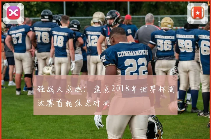 强战火点燃:盘点2018年世界杯淘汰赛首轮焦点对决