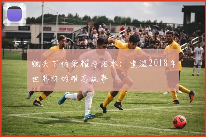 镜头下的荣耀与泪水：重温2018年世界杯的难忘故事