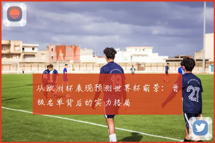 从欧洲杯表现预测世界杯前景:晋级名单背后的实力格局