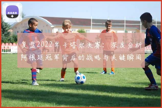 复盘2022年卡塔尔决赛：深度分析阿根廷冠军背后的战略与关键瞬间
